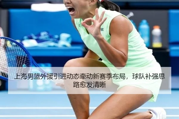 上海男篮外援引进动态牵动新赛季布局，球队补强思路愈发清晰